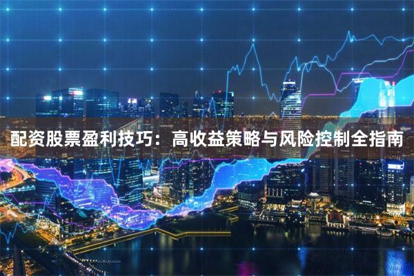 配资股票盈利技巧：高收益策略与风险控制全指南